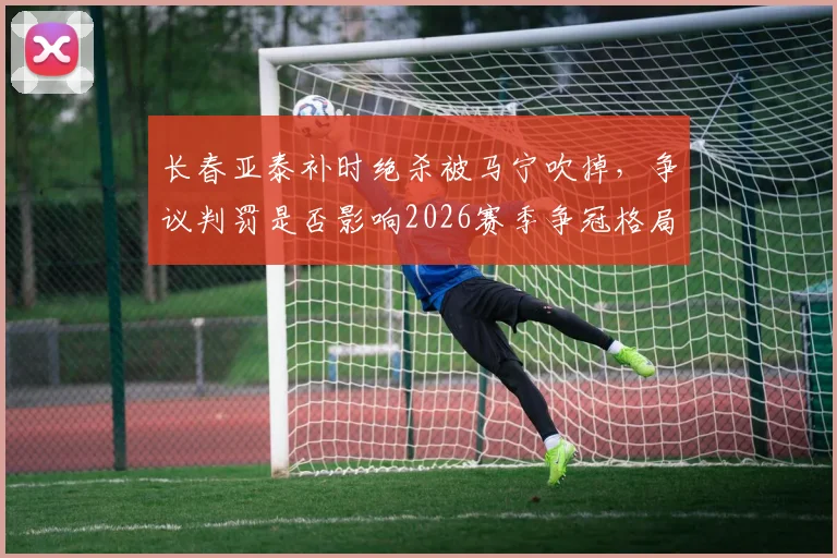 长春亚泰补时绝杀被马宁吹掉,争议判罚是否影响2026赛季争冠格局?
