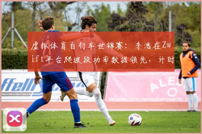 虚拟体育自行车世锦赛：李浩在Zwift平台爬坡段功率数据领先，计时赛夺冠赔率骤降