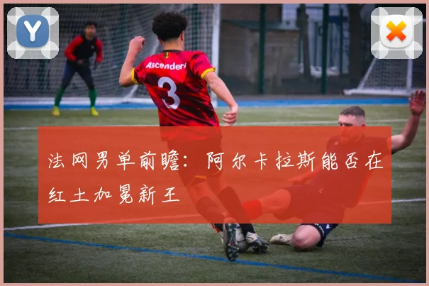 法网男单前瞻：阿尔卡拉斯能否在红土加冕新王