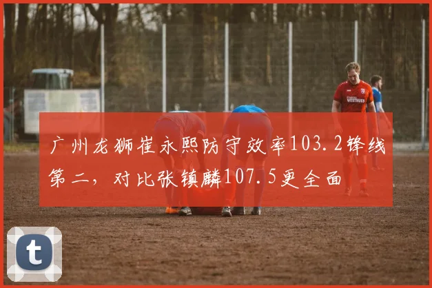 广州龙狮崔永熙防守效率103.2锋线第二,对比张镇麟107.5更全面