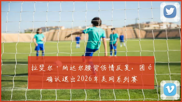 拉斐尔·纳达尔腰背伤情反复,团队确认退出2026年美网系列赛