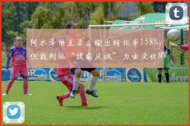 阿水泽丽五杀后输出转化率158%，但裁判以“提前庆祝”为由没收MVP引粉丝不满