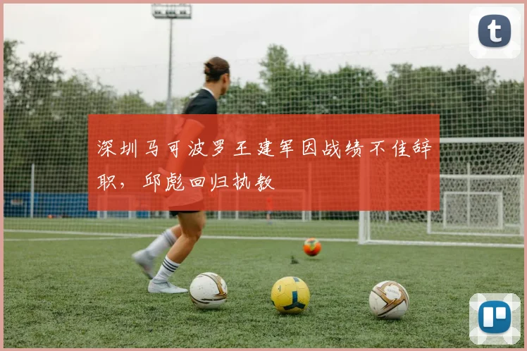 深圳马可波罗王建军因战绩不佳辞职,邱彪回归执教