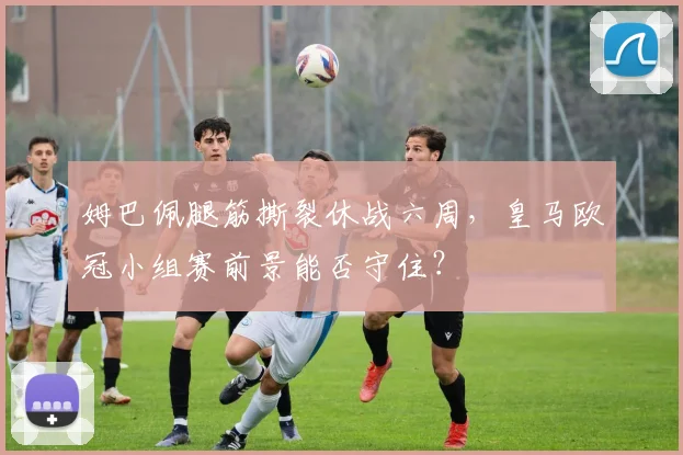 姆巴佩腿筋撕裂休战六周,皇马欧冠小组赛前景能否守住?