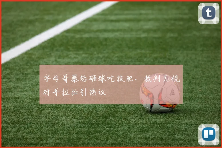 字母哥暴怒砸球吃技犯,裁判无视对手拉扯引热议
