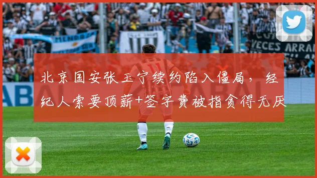 北京国安张玉宁续约陷入僵局,经纪人索要顶薪+签字费被指贪得无厌
